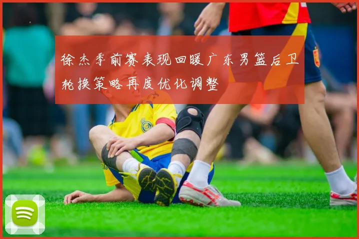 徐杰季前赛表现回暖广东男篮后卫轮换策略再度优化调整