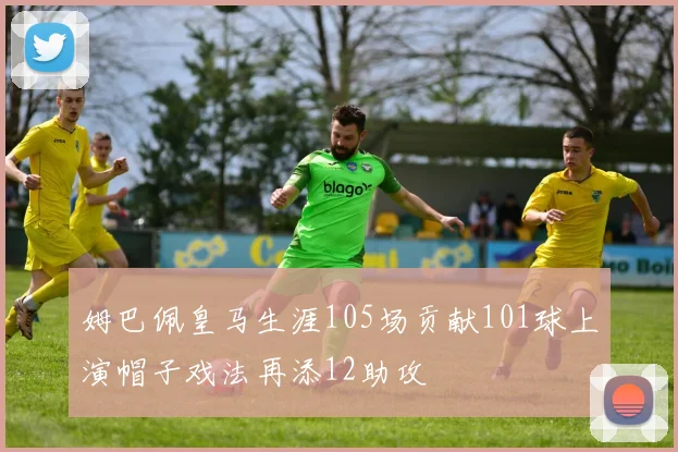 姆巴佩皇马生涯105场贡献101球上演帽子戏法再添12助攻