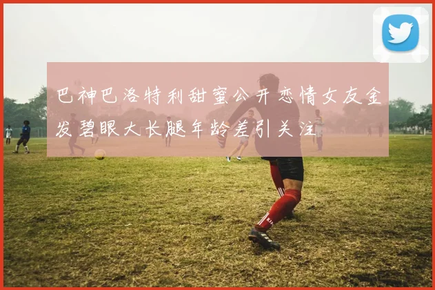 巴神巴洛特利甜蜜公开恋情女友金发碧眼大长腿年龄差引关注