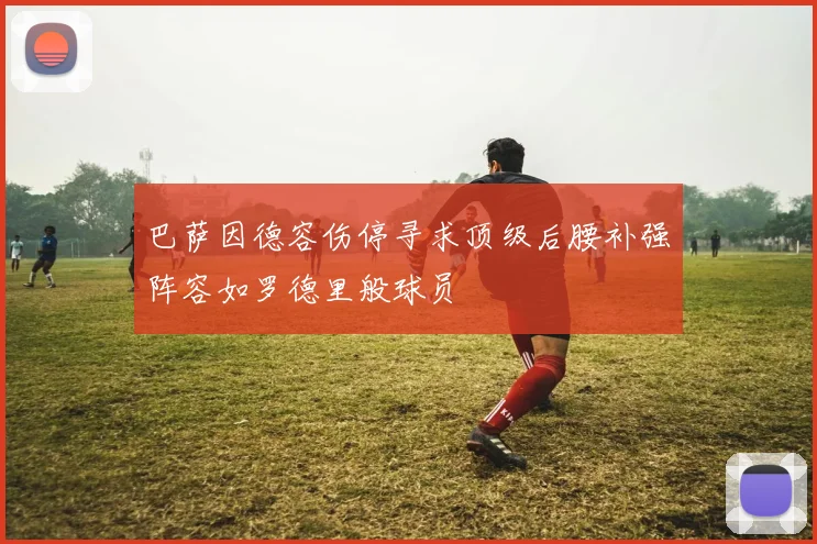 巴萨因德容伤停寻求顶级后腰补强阵容如罗德里般球员