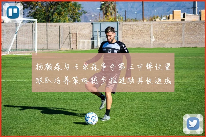 杨瀚森与卡尔森争夺第三中锋位置球队培养策略稳步推进助其快速成长