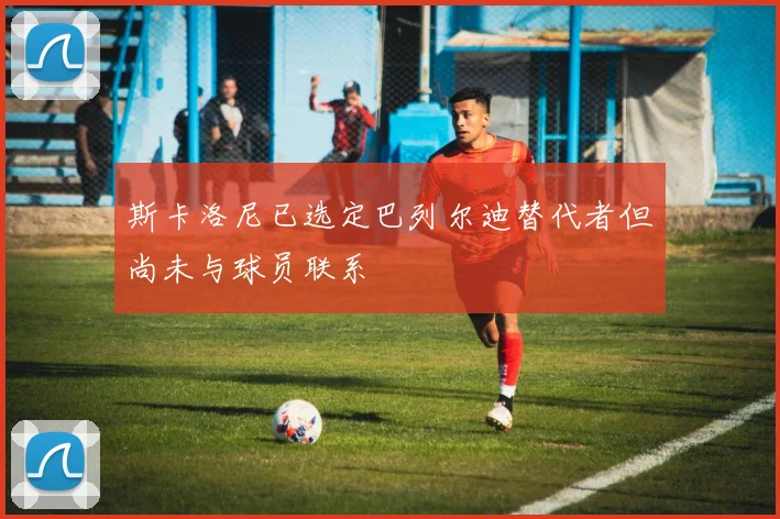 斯卡洛尼已选定巴列尔迪替代者但尚未与球员联系