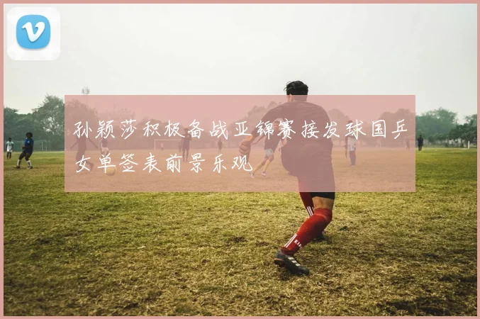 孙颖莎积极备战亚锦赛接发球国乒女单签表前景乐观