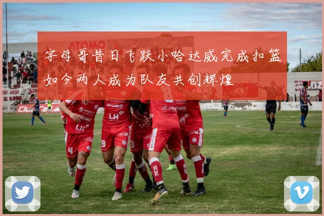 字母哥昔日飞跃小哈达威完成扣篮如今两人成为队友共创辉煌