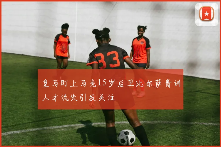 皇马盯上马竞15岁后卫比尔萨青训人才流失引发关注