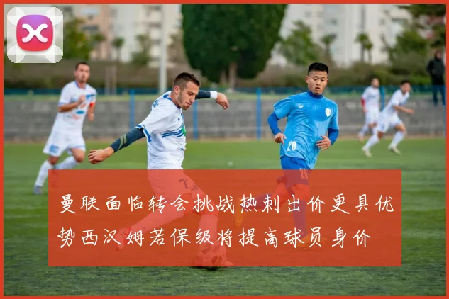 曼联面临转会挑战热刺出价更具优势西汉姆若保级将提高球员身价