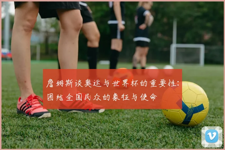 詹姆斯谈奥运与世界杯的重要性：团结全国民众的象征与使命