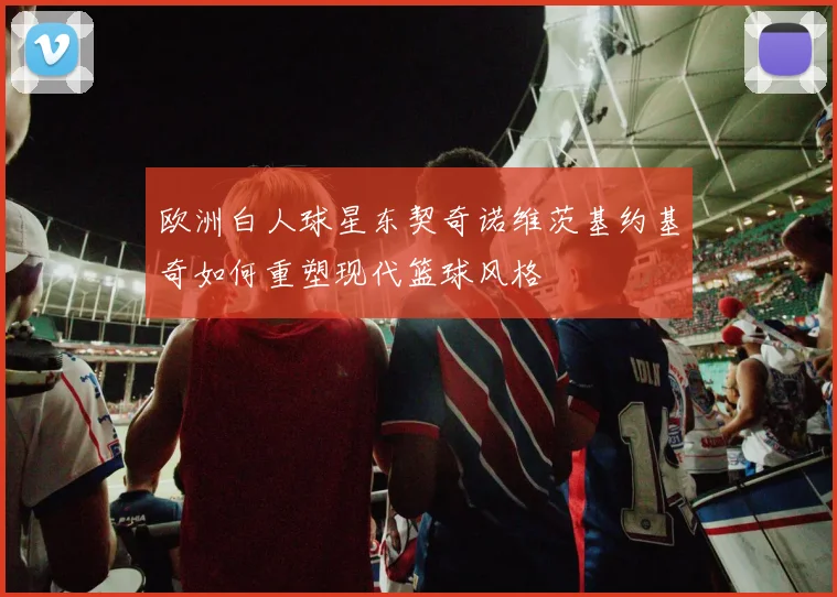 欧洲白人球星东契奇诺维茨基约基奇如何重塑现代篮球风格