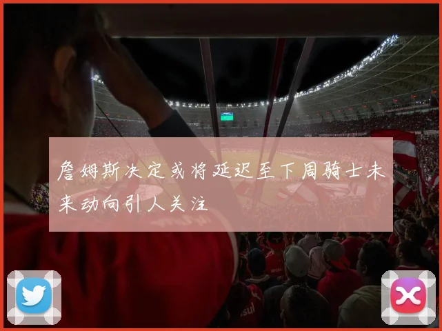詹姆斯决定或将延迟至下周骑士未来动向引人关注