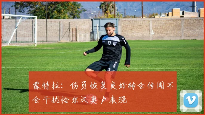 蒙特拉：伤员恢复良好转会传闻不会干扰恰尔汉奥卢表现