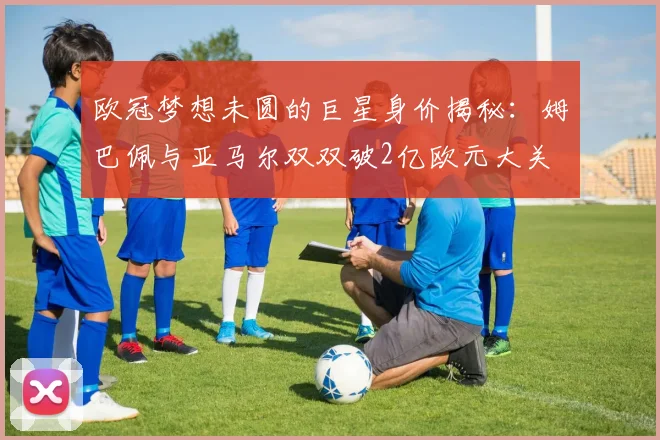 欧冠梦想未圆的巨星身价揭秘：姆巴佩与亚马尔双双破2亿欧元大关