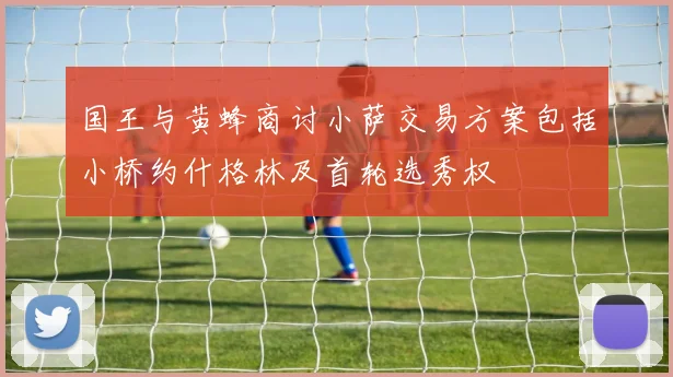 国王与黄蜂商讨小萨交易方案包括小桥约什格林及首轮选秀权