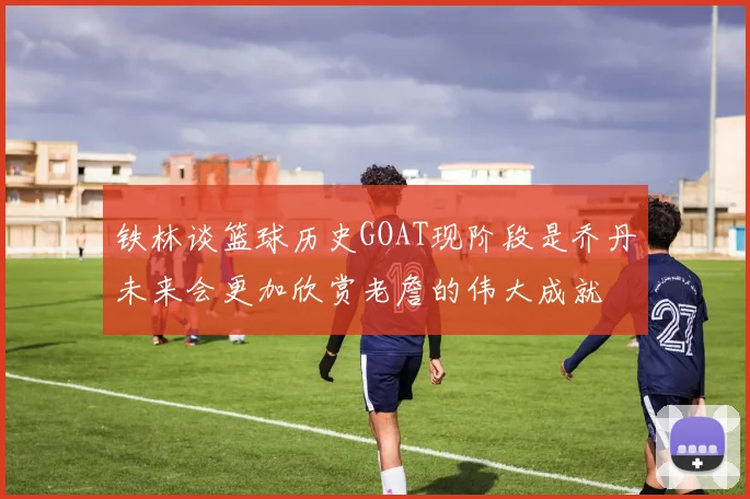 铁林谈篮球历史GOAT现阶段是乔丹未来会更加欣赏老詹的伟大成就