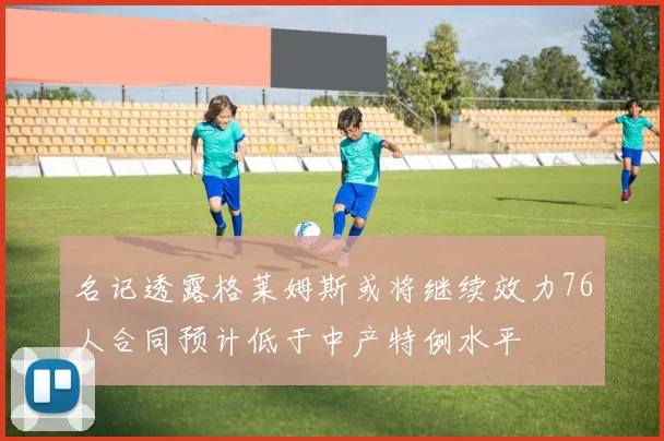 名记透露格莱姆斯或将继续效力76人合同预计低于中产特例水平