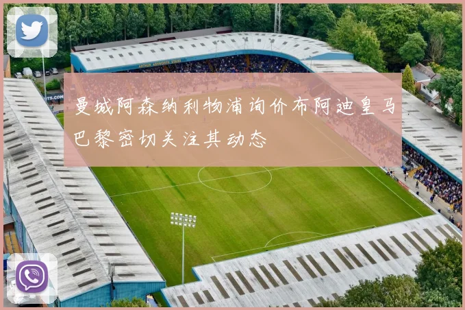 曼城阿森纳利物浦询价布阿迪皇马巴黎密切关注其动态