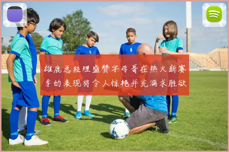 雄鹿总经理盛赞字母哥在热火新赛季的表现将令人惊艳并充满求胜欲