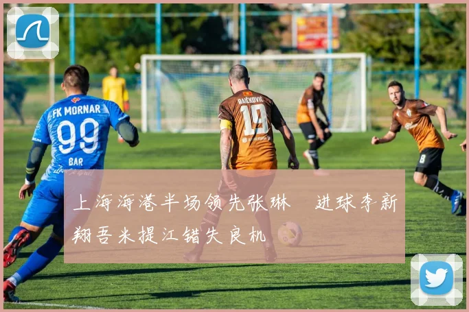 上海海港半场领先张琳芃进球李新翔吾米提江错失良机